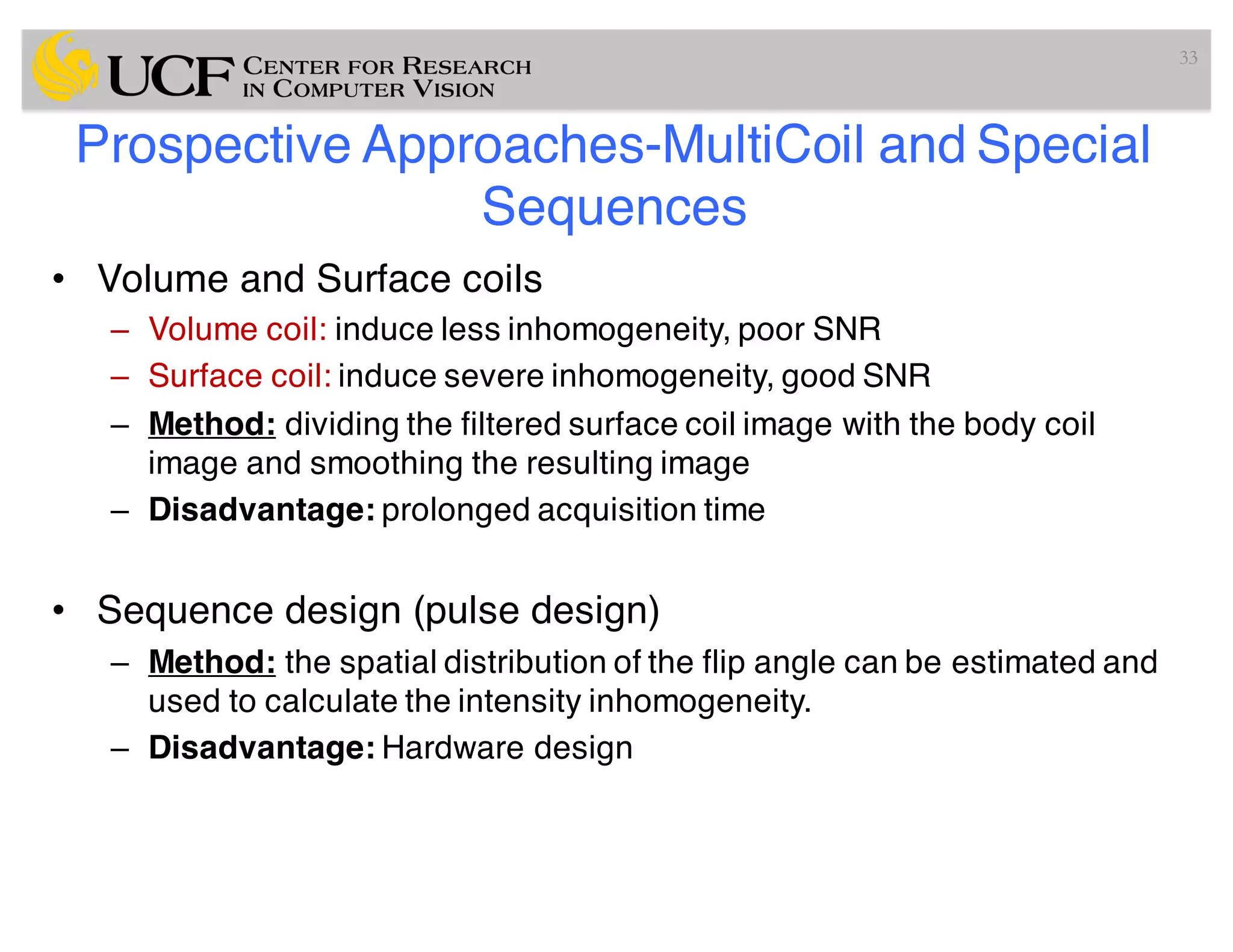 Prospective Approaches-MultiCoil and Special
Sequences
• Volume and Surface coils
– Volume coil: induce less inhomogeneity, poor SNR
– Surface coil: induce severe inhomogeneity, good SNR
– Method: dividing the filtered surface coil image with the body coil
image and smoothing the resulting image
– Disadvantage: prolonged acquisition time
• Sequence design (pulse design)
– Method: the spatial distribution of the flip angle can be estimated and
used to calculate the intensity inhomogeneity.
– Disadvantage: Hardware design
33
 