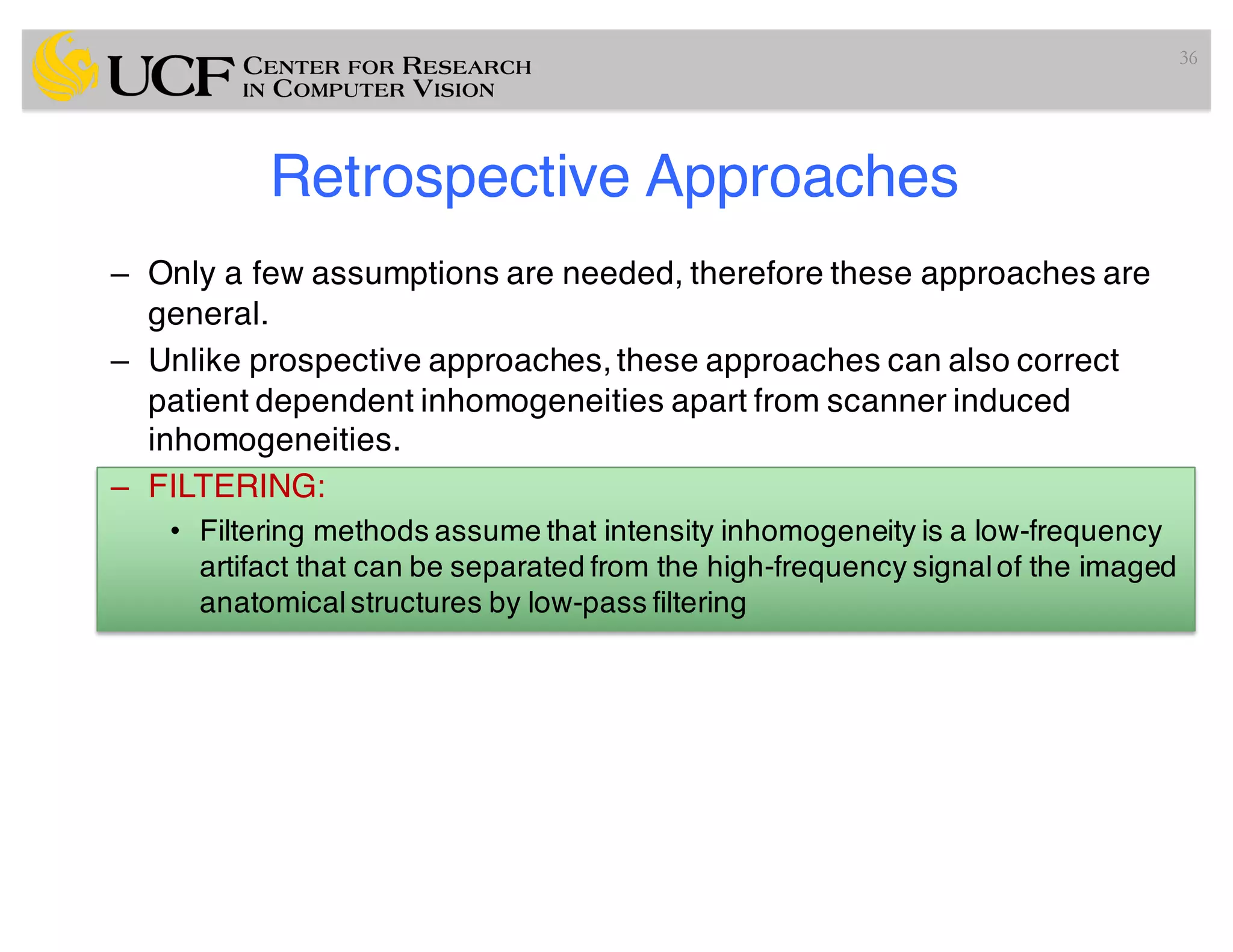 Retrospective Approaches
– Only a few assumptions are needed, therefore these approaches are
general.
– Unlike prospective approaches, these approaches can also correct
patient dependent inhomogeneities apart from scanner induced
inhomogeneities.
– FILTERING:
• Filtering methods assume that intensity inhomogeneity is a low-frequency
artifact that can be separated from the high-frequency signalof the imaged
anatomicalstructures by low-pass filtering
36
 