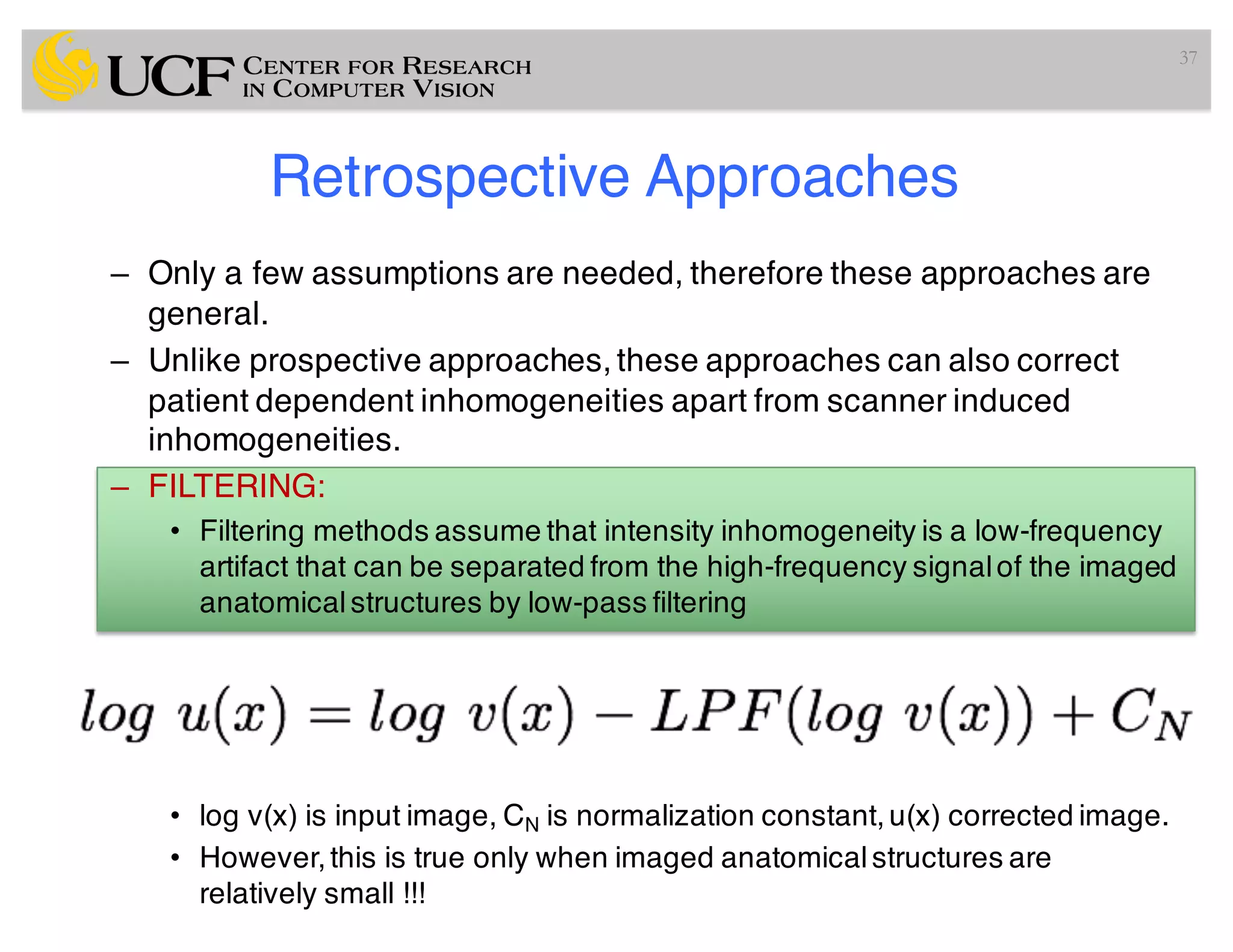 Retrospective Approaches
– Only a few assumptions are needed, therefore these approaches are
general.
– Unlike prospective approaches, these approaches can also correct
patient dependent inhomogeneities apart from scanner induced
inhomogeneities.
– FILTERING:
• Filtering methods assume that intensity inhomogeneity is a low-frequency
artifact that can be separated from the high-frequency signalof the imaged
anatomicalstructures by low-pass filtering
• log v(x) is input image, CN is normalization constant,u(x) corrected image.
• However,this is true only when imaged anatomicalstructures are
relatively small !!!
37
 