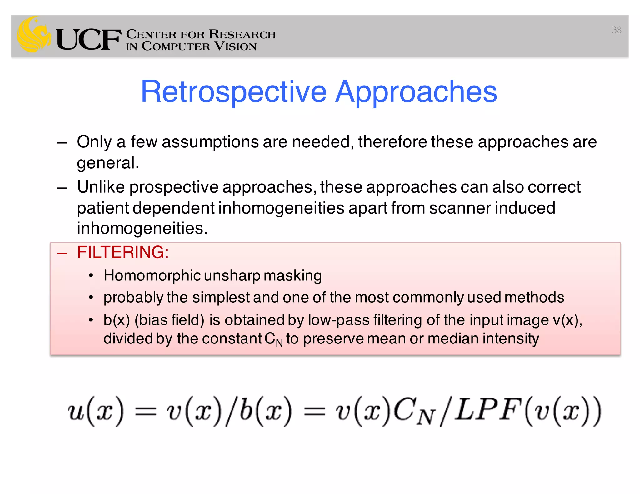 Retrospective Approaches
– Only a few assumptions are needed, therefore these approaches are
general.
– Unlike prospective approaches, these approaches can also correct
patient dependent inhomogeneities apart from scanner induced
inhomogeneities.
– FILTERING:
• Homomorphic unsharp masking
• probably the simplest and one of the most commonly used methods
• b(x) (bias field) is obtained by low-pass filtering of the input image v(x),
divided by the constantCN to preserve mean or median intensity
38
 