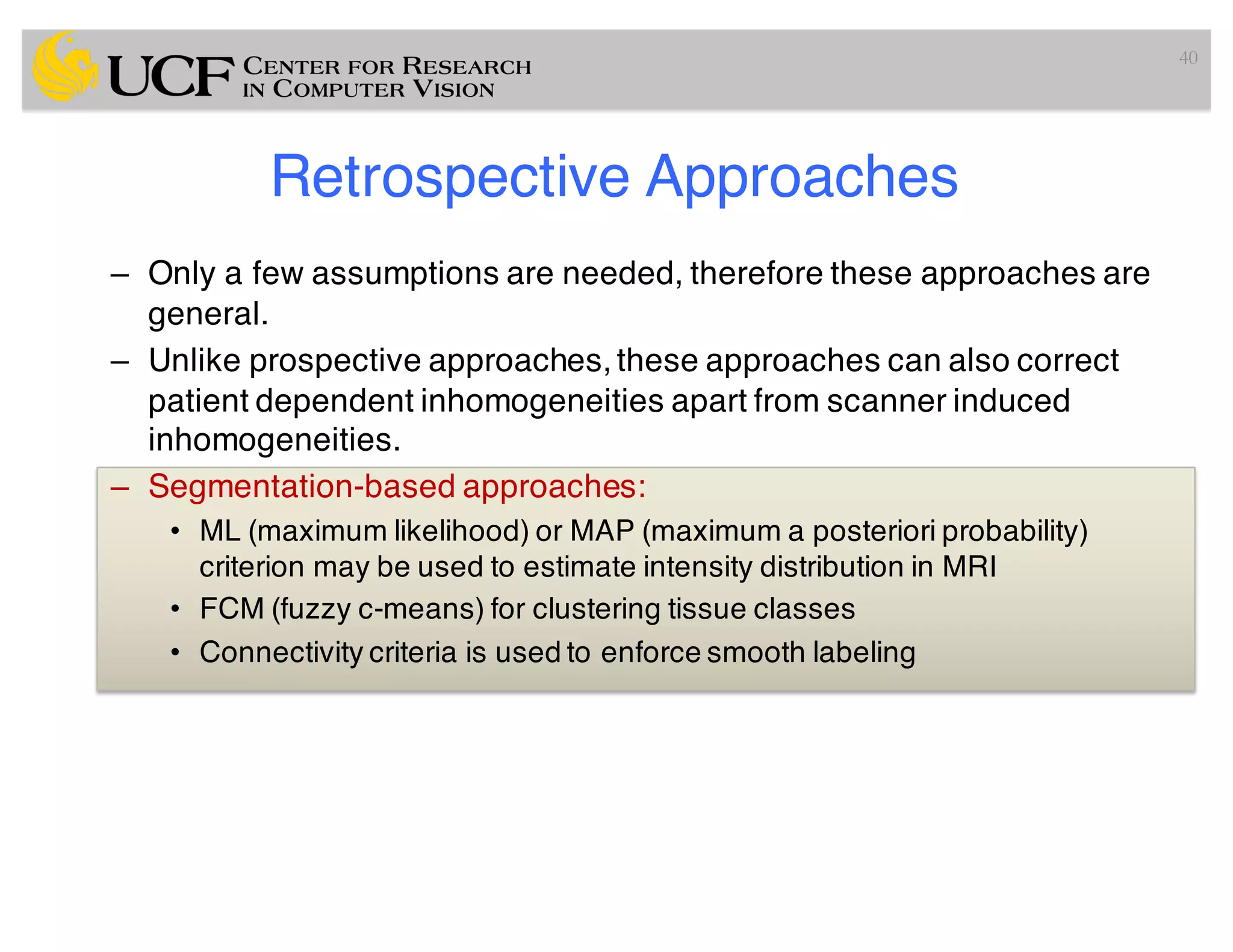 Retrospective Approaches
– Only a few assumptions are needed, therefore these approaches are
general.
– Unlike prospective approaches, these approaches can also correct
patient dependent inhomogeneities apart from scanner induced
inhomogeneities.
– Segmentation-based approaches:
• ML (maximum likelihood) or MAP (maximum a posteriori probability)
criterion may be used to estimate intensity distribution in MRI
• FCM (fuzzy c-means) for clustering tissue classes
• Connectivity criteria is used to enforce smooth labeling
40
 
