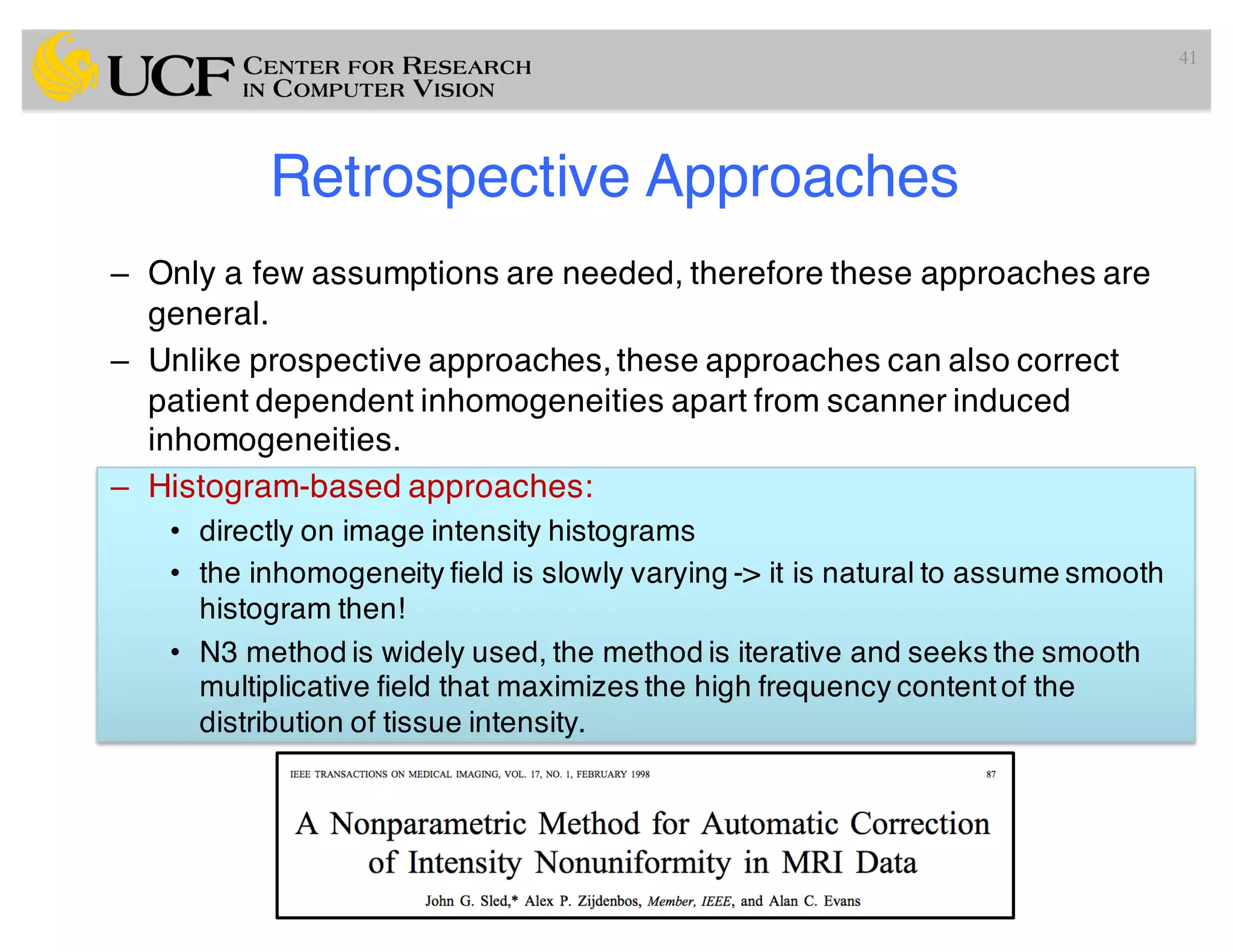 Retrospective Approaches
– Only a few assumptions are needed, therefore these approaches are
general.
– Unlike prospective approaches, these approaches can also correct
patient dependent inhomogeneities apart from scanner induced
inhomogeneities.
– Histogram-based approaches:
• directly on image intensity histograms
• the inhomogeneity field is slowly varying -> it is natural to assume smooth
histogram then!
• N3 method is widely used, the method is iterative and seeks the smooth
multiplicative field that maximizes the high frequency contentof the
distribution of tissue intensity.
41
 