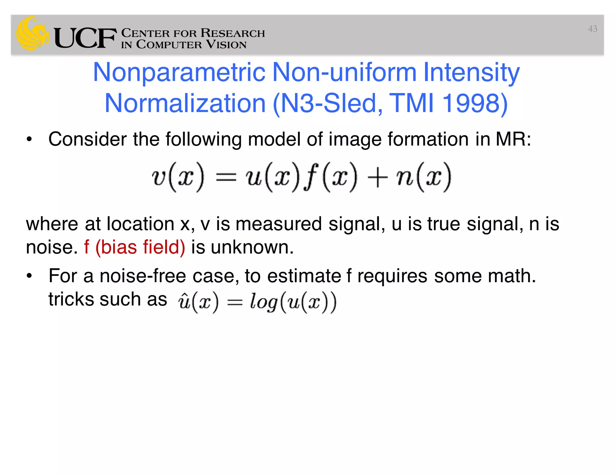 Nonparametric Non-uniform Intensity
Normalization (N3-Sled, TMI 1998)
• Consider the following model of image formation in MR:
where at location x, v is measured signal, u is true signal, n is
noise. f (bias field) is unknown.
• For a noise-free case, to estimate f requires some math.
tricks such as
43
 