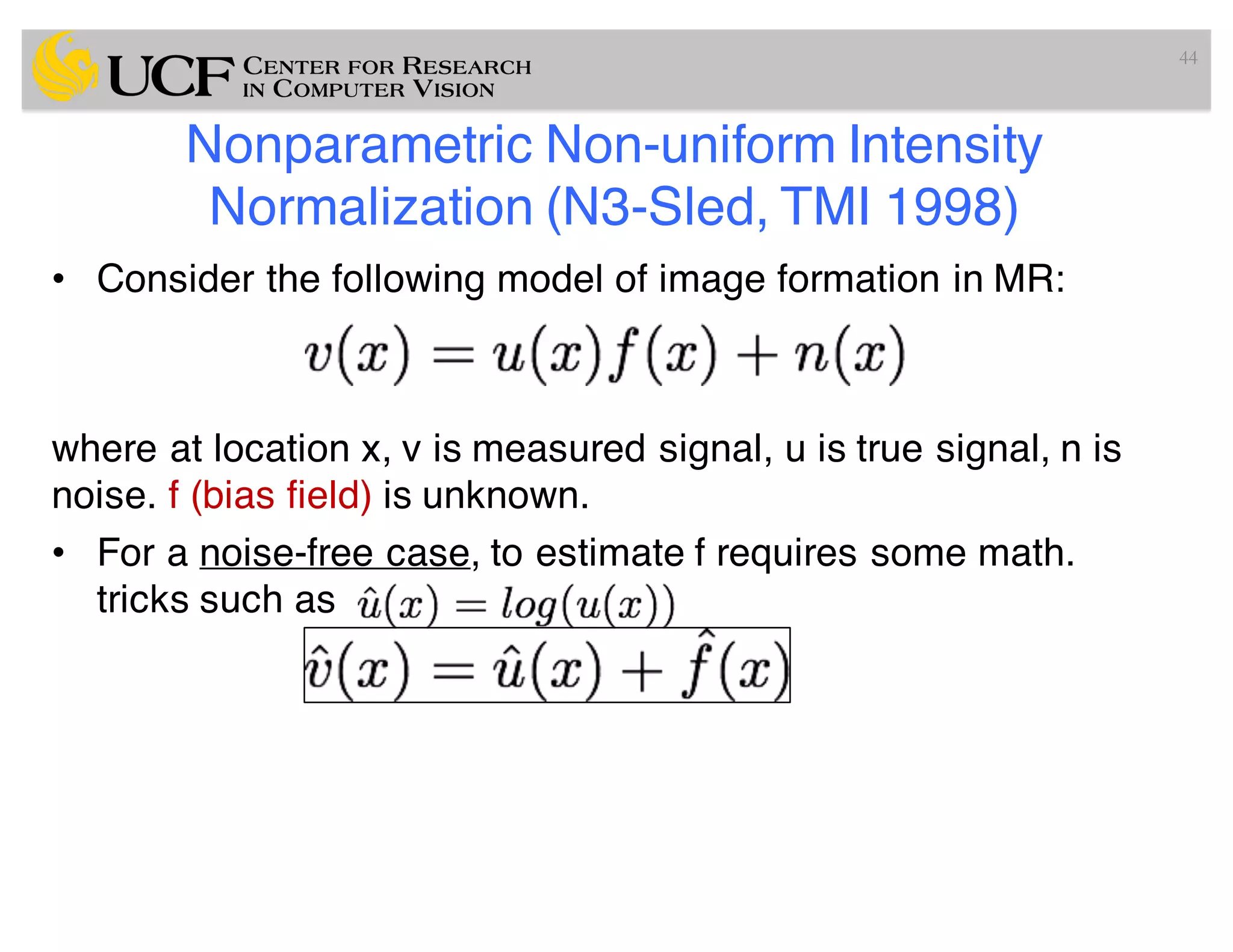 Nonparametric Non-uniform Intensity
Normalization (N3-Sled, TMI 1998)
• Consider the following model of image formation in MR:
where at location x, v is measured signal, u is true signal, n is
noise. f (bias field) is unknown.
• For a noise-free case, to estimate f requires some math.
tricks such as
44
 