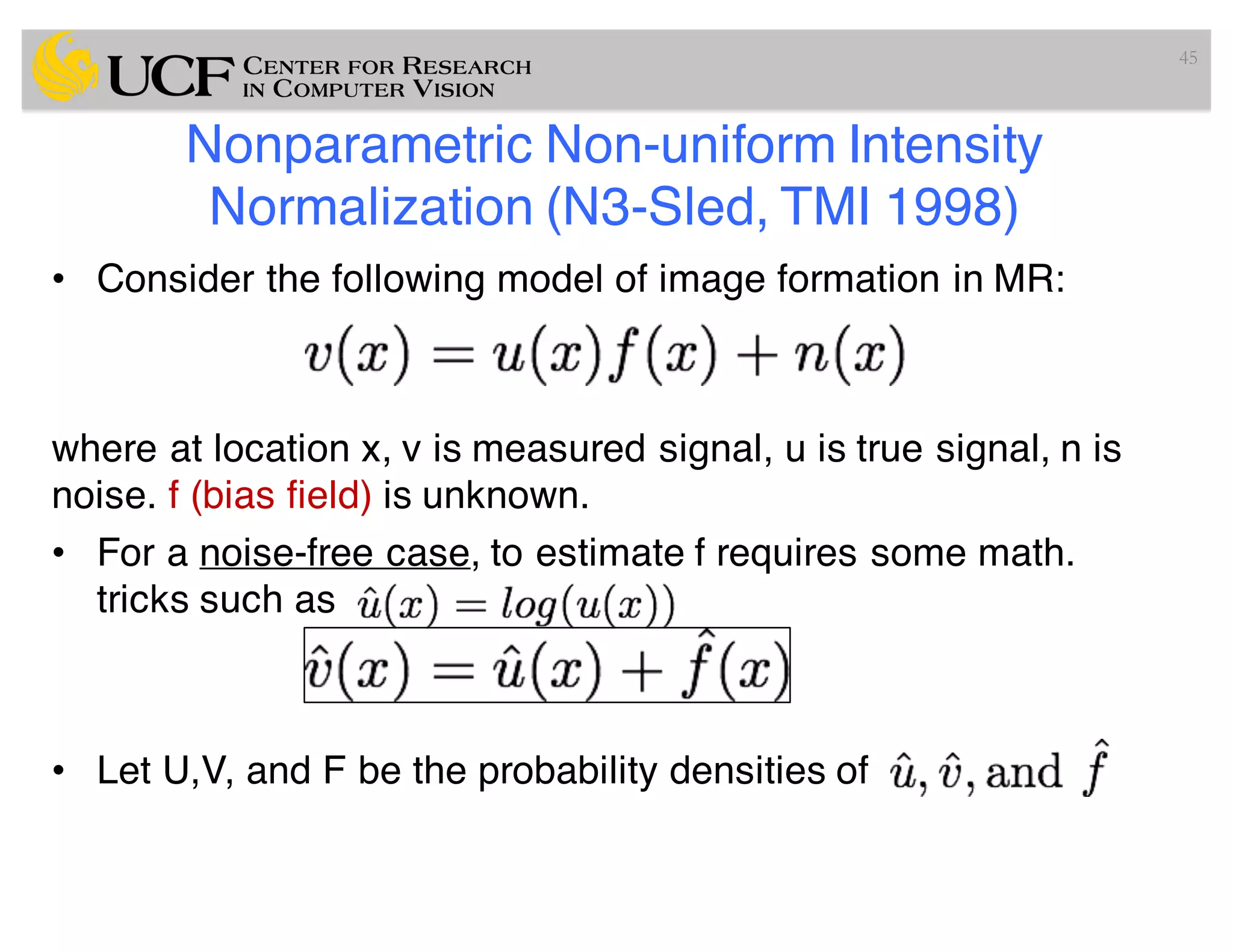 Nonparametric Non-uniform Intensity
Normalization (N3-Sled, TMI 1998)
• Consider the following model of image formation in MR:
where at location x, v is measured signal, u is true signal, n is
noise. f (bias field) is unknown.
• For a noise-free case, to estimate f requires some math.
tricks such as
• Let U,V, and F be the probability densities of
45
 