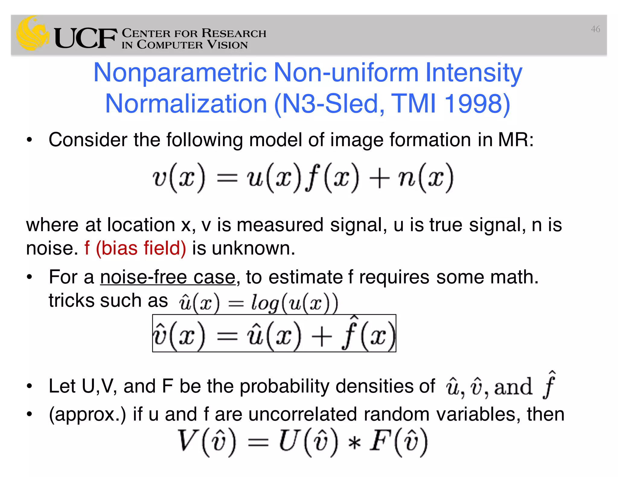 Nonparametric Non-uniform Intensity
Normalization (N3-Sled, TMI 1998)
• Consider the following model of image formation in MR:
where at location x, v is measured signal, u is true signal, n is
noise. f (bias field) is unknown.
• For a noise-free case, to estimate f requires some math.
tricks such as
• Let U,V, and F be the probability densities of
• (approx.) if u and f are uncorrelated random variables, then
46
 