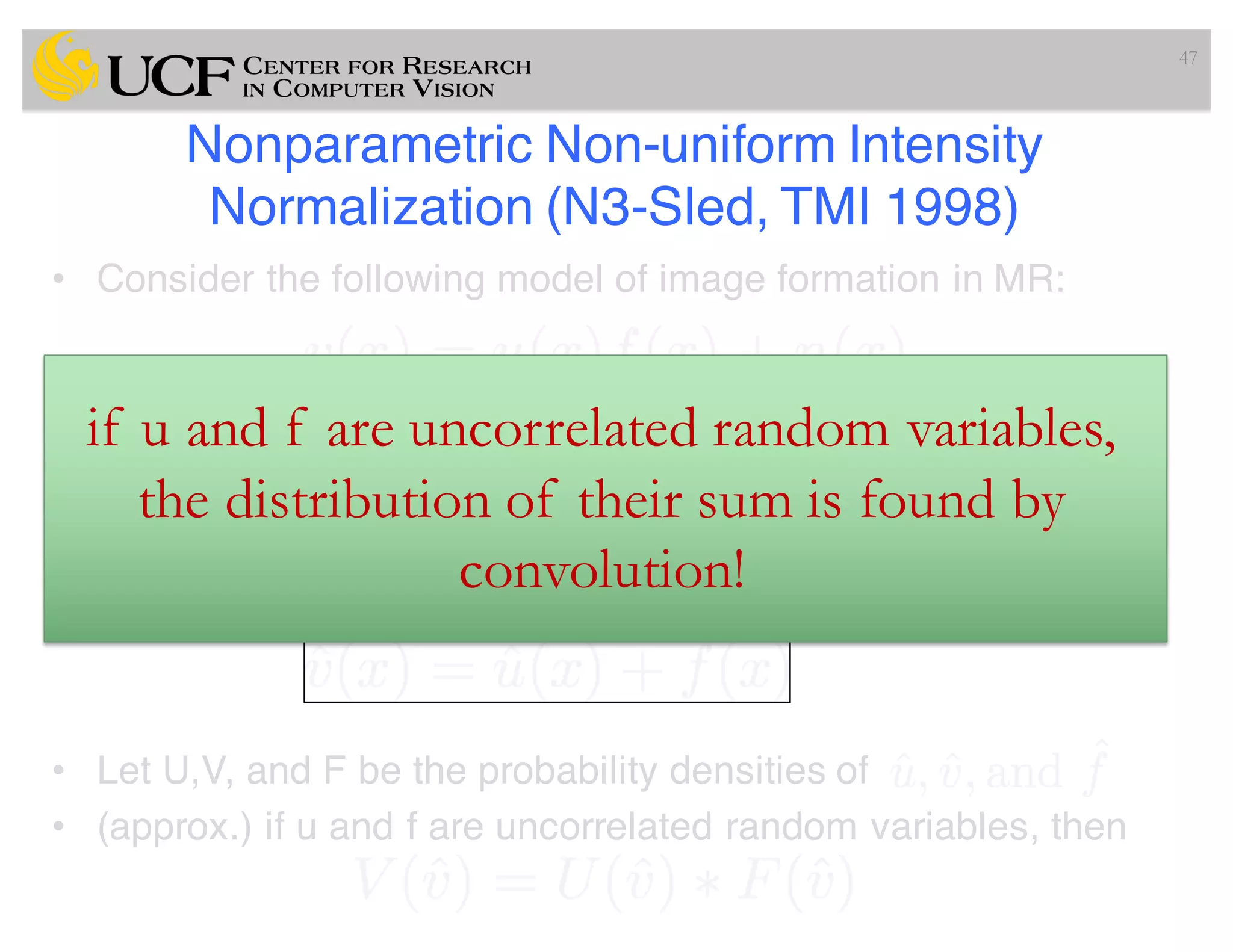 Nonparametric Non-uniform Intensity
Normalization (N3-Sled, TMI 1998)
• Consider the following model of image formation in MR:
where at location x, v is measured signal, u is true signal, n is
noise. f (bias field) is unknown.
• For a noise-free case, to estimate f requires some math.
tricks such as
• Let U,V, and F be the probability densities of
• (approx.) if u and f are uncorrelated random variables, then
47
if u and f are uncorrelated random variables,
the distribution of their sum is found by
convolution!
 