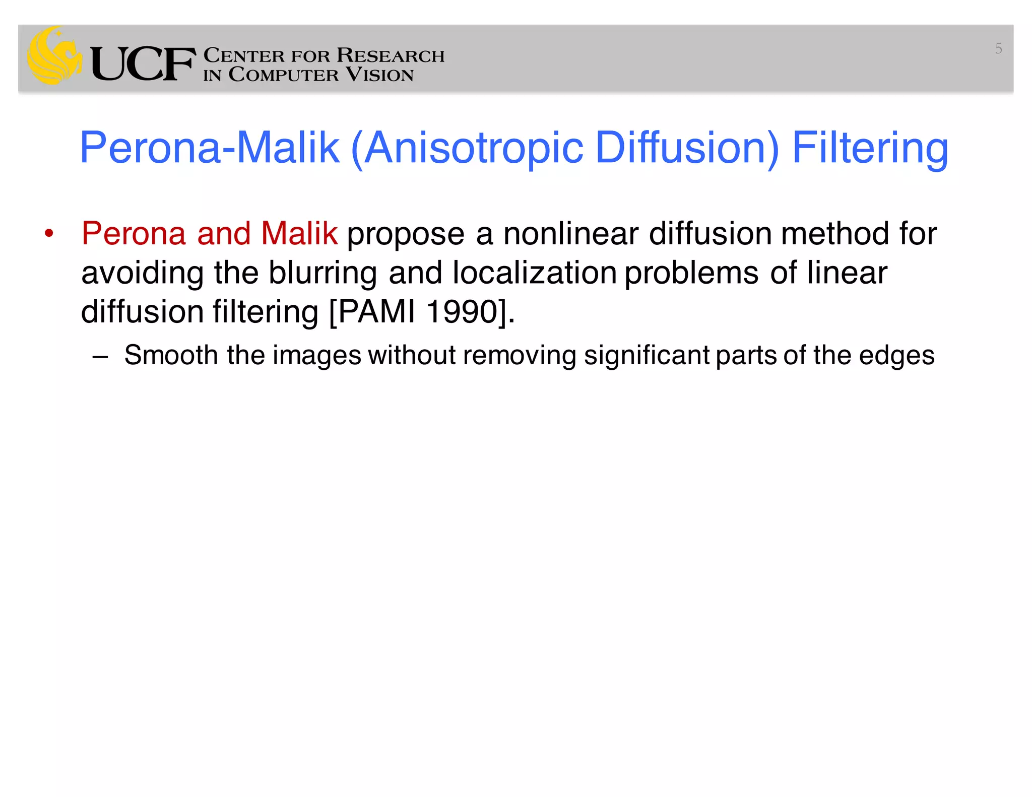 Perona-Malik (Anisotropic Diffusion) Filtering
• Perona and Malik propose a nonlinear diffusion method for
avoiding the blurring and localization problems of linear
diffusion filtering [PAMI 1990].
– Smooth the images without removing significant parts of the edges
5
 