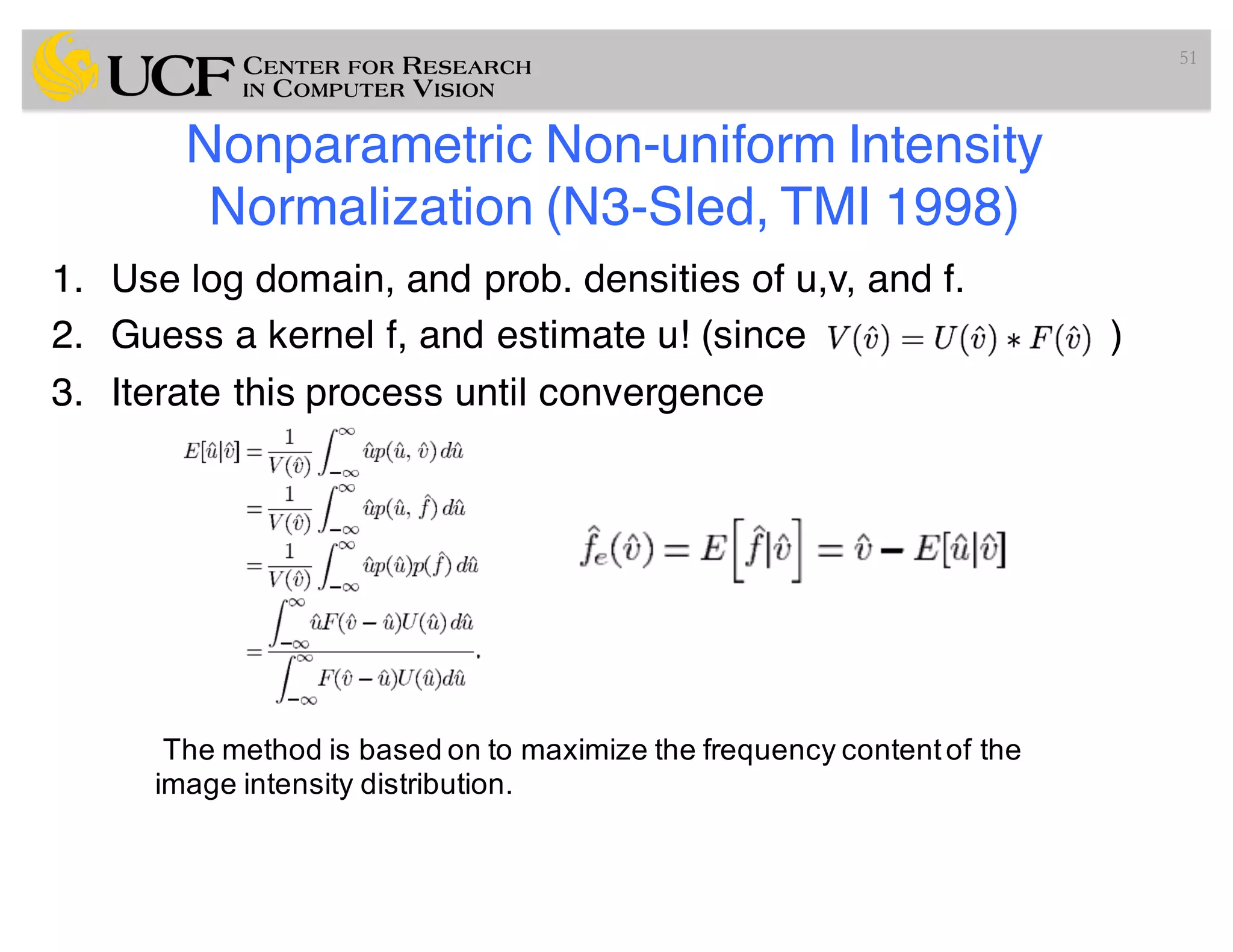 Nonparametric Non-uniform Intensity
Normalization (N3-Sled, TMI 1998)
1. Use log domain, and prob. densities of u,v, and f.
2. Guess a kernel f, and estimate u! (since )
3. Iterate this process until convergence
51
The method is based on to maximize the frequency contentof the
image intensity distribution.
 