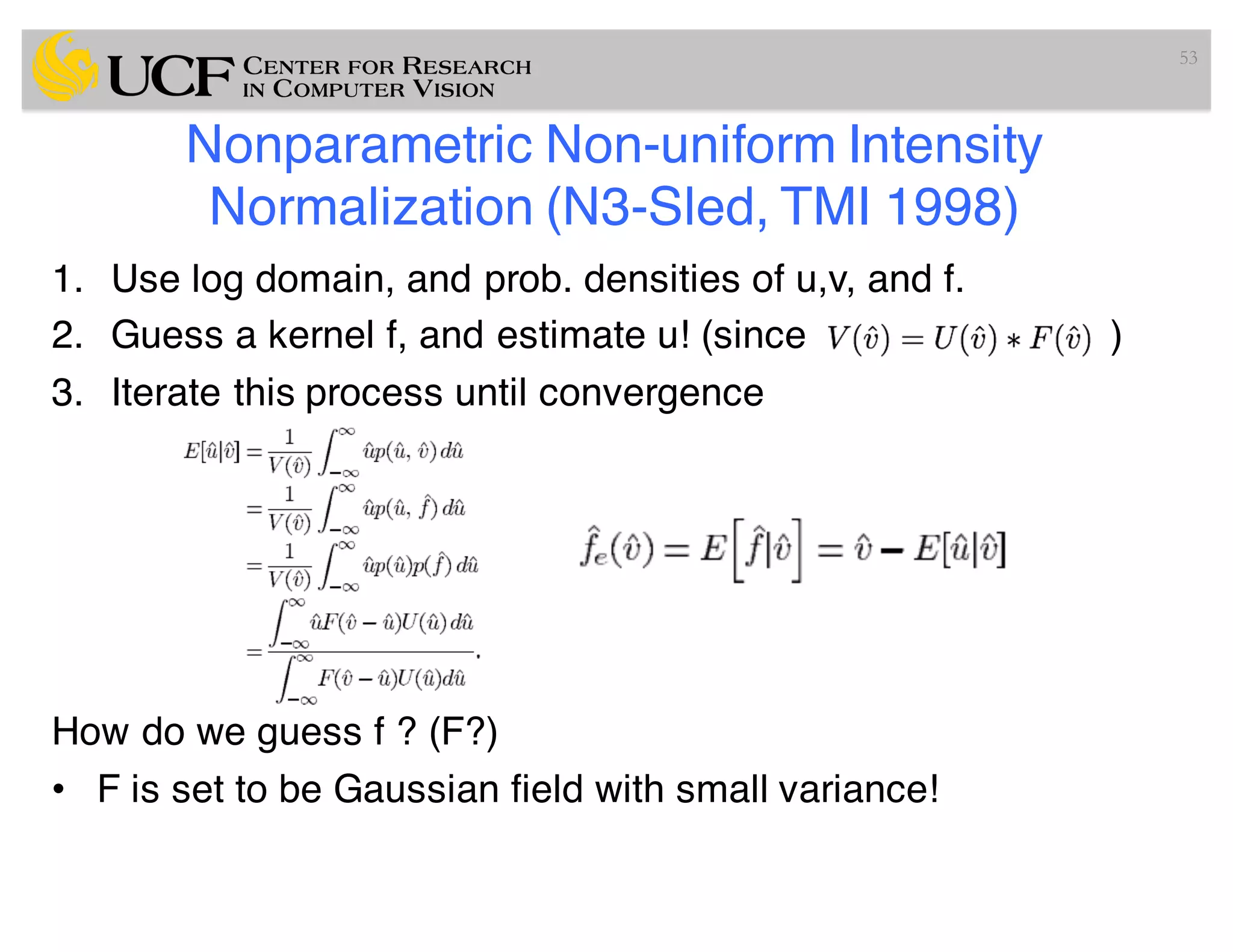 Nonparametric Non-uniform Intensity
Normalization (N3-Sled, TMI 1998)
1. Use log domain, and prob. densities of u,v, and f.
2. Guess a kernel f, and estimate u! (since )
3. Iterate this process until convergence
How do we guess f ? (F?)
• F is set to be Gaussian field with small variance!
53
 