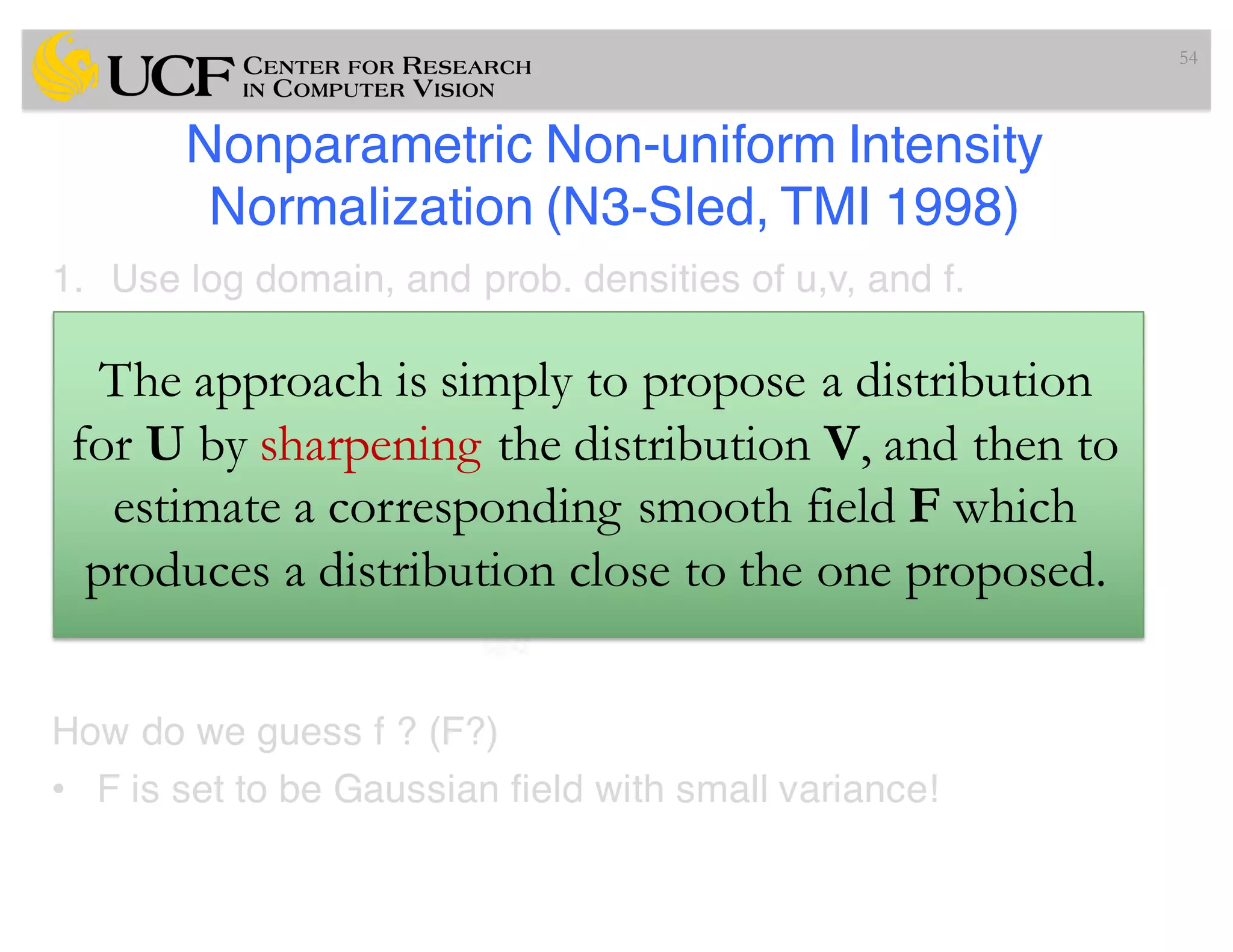 Nonparametric Non-uniform Intensity
Normalization (N3-Sled, TMI 1998)
1. Use log domain, and prob. densities of u,v, and f.
2. Guess a kernel f, and estimate u! (since )
3. Iterate this process until convergence
How do we guess f ? (F?)
• F is set to be Gaussian field with small variance!
54
The approach is simply to propose a distribution
for U by sharpening the distribution V, and then to
estimate a corresponding smooth field F which
produces a distribution close to the one proposed.
 