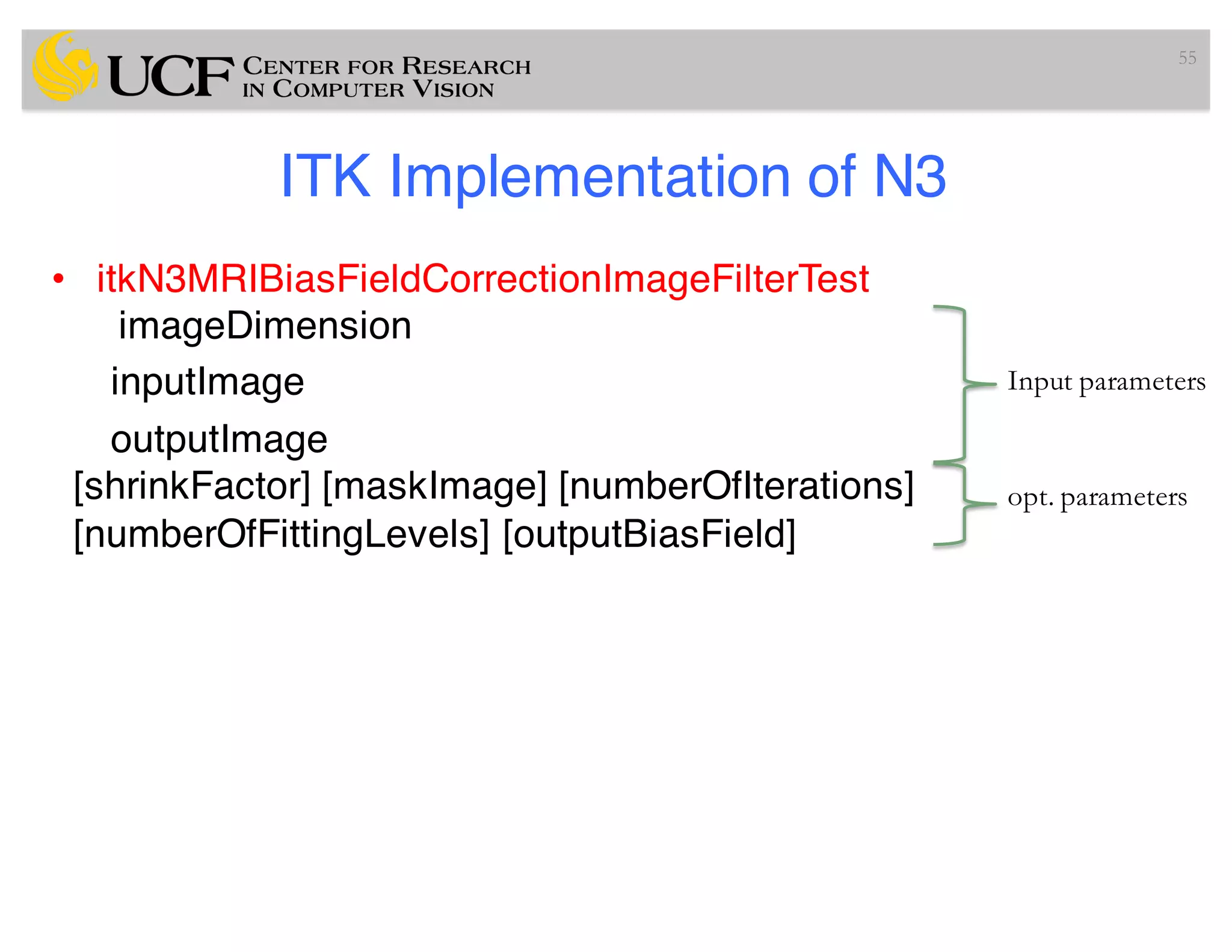 ITK Implementation of N3
• itkN3MRIBiasFieldCorrectionImageFilterTest
imageDimension
inputImage
outputImage
[shrinkFactor] [maskImage] [numberOfIterations]
[numberOfFittingLevels] [outputBiasField]
55
Input parameters
opt. parameters
 