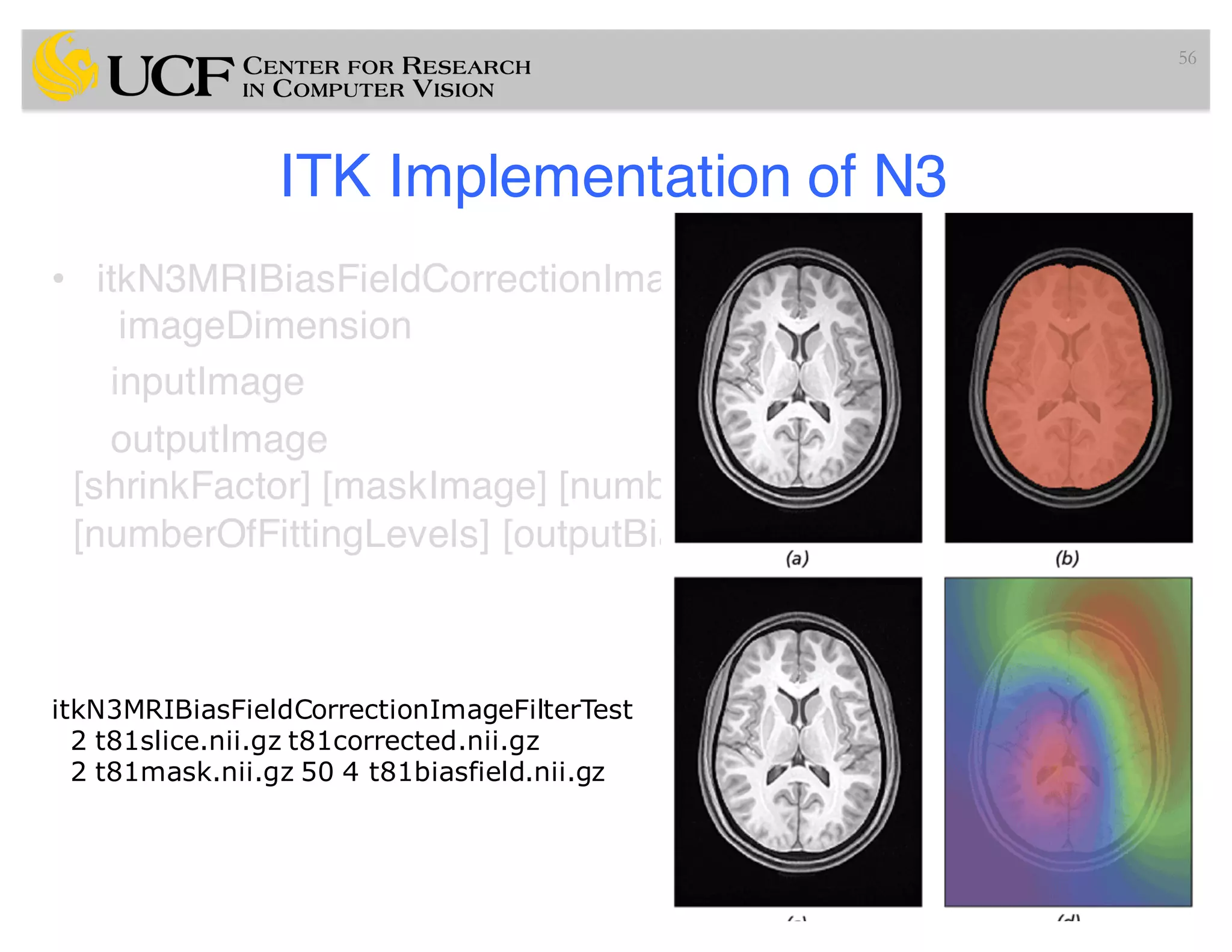 ITK Implementation of N3
• itkN3MRIBiasFieldCorrectionImageFilterTest
imageDimension
inputImage
outputImage
[shrinkFactor] [maskImage] [numberOfIterations]
[numberOfFittingLevels] [outputBiasField]
56
Input parameters
opt. parameters
itkN3MRIBiasFieldCorrectionImageFilterTest
2 t81slice.nii.gz t81corrected.nii.gz
2 t81mask.nii.gz 50 4 t81biasfield.nii.gz
 