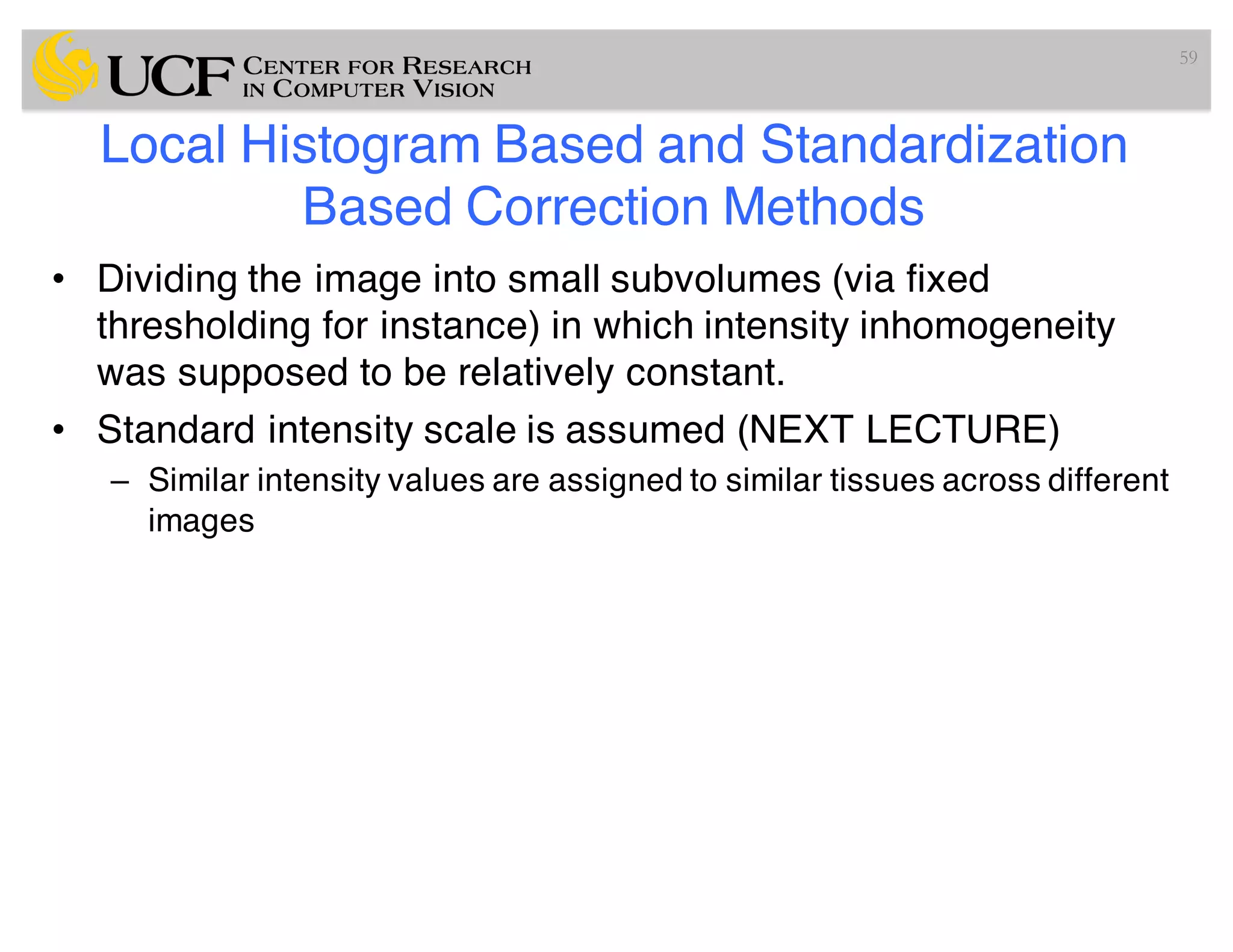 Local Histogram Based and Standardization
Based Correction Methods
• Dividing the image into small subvolumes (via fixed
thresholding for instance) in which intensity inhomogeneity
was supposed to be relatively constant.
• Standard intensity scale is assumed (NEXT LECTURE)
– Similar intensity values are assigned to similar tissues across different
images
59
 