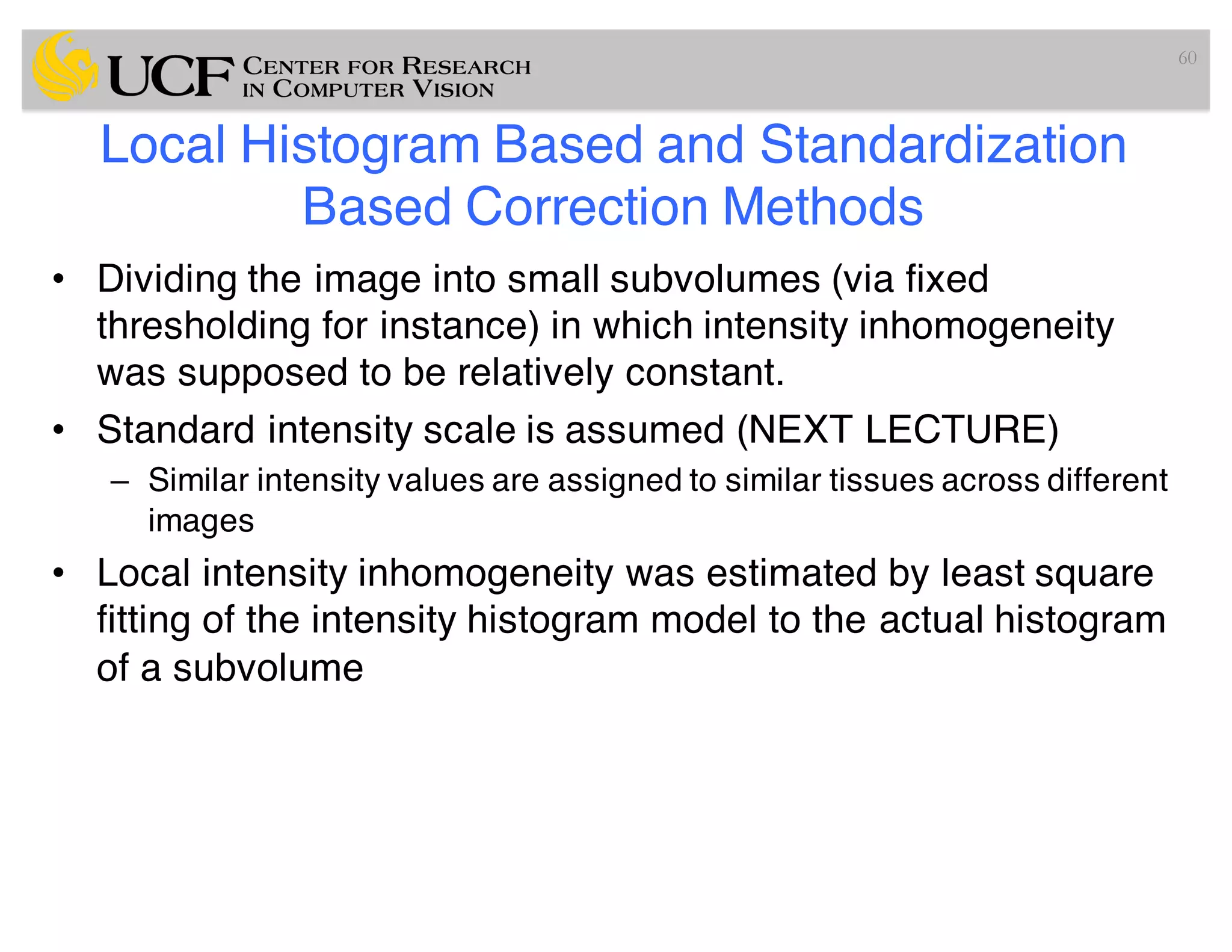 Local Histogram Based and Standardization
Based Correction Methods
• Dividing the image into small subvolumes (via fixed
thresholding for instance) in which intensity inhomogeneity
was supposed to be relatively constant.
• Standard intensity scale is assumed (NEXT LECTURE)
– Similar intensity values are assigned to similar tissues across different
images
• Local intensity inhomogeneity was estimated by least square
fitting of the intensity histogram model to the actual histogram
of a subvolume
60
 