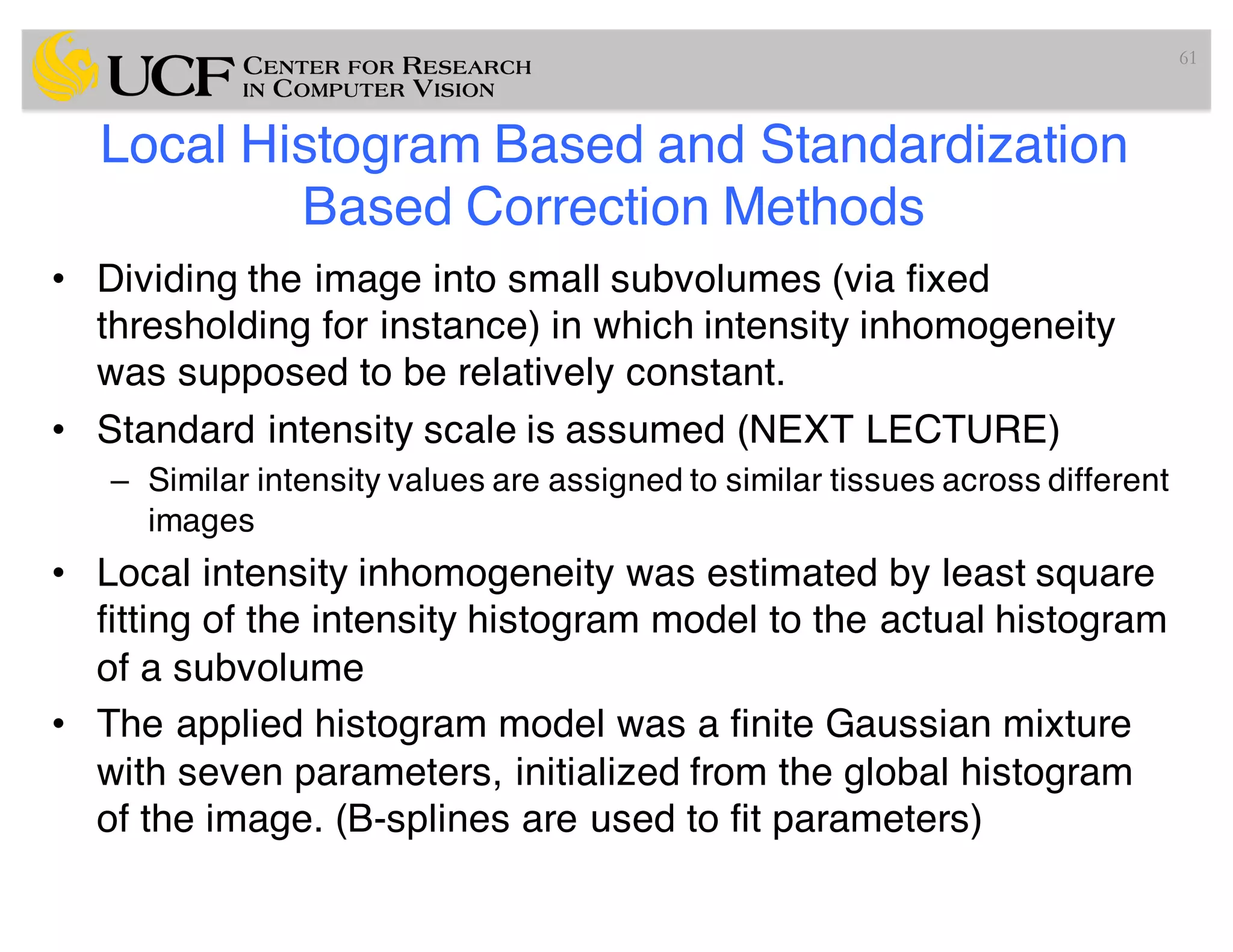 Local Histogram Based and Standardization
Based Correction Methods
• Dividing the image into small subvolumes (via fixed
thresholding for instance) in which intensity inhomogeneity
was supposed to be relatively constant.
• Standard intensity scale is assumed (NEXT LECTURE)
– Similar intensity values are assigned to similar tissues across different
images
• Local intensity inhomogeneity was estimated by least square
fitting of the intensity histogram model to the actual histogram
of a subvolume
• The applied histogram model was a finite Gaussian mixture
with seven parameters, initialized from the global histogram
of the image. (B-splines are used to fit parameters)
61
 