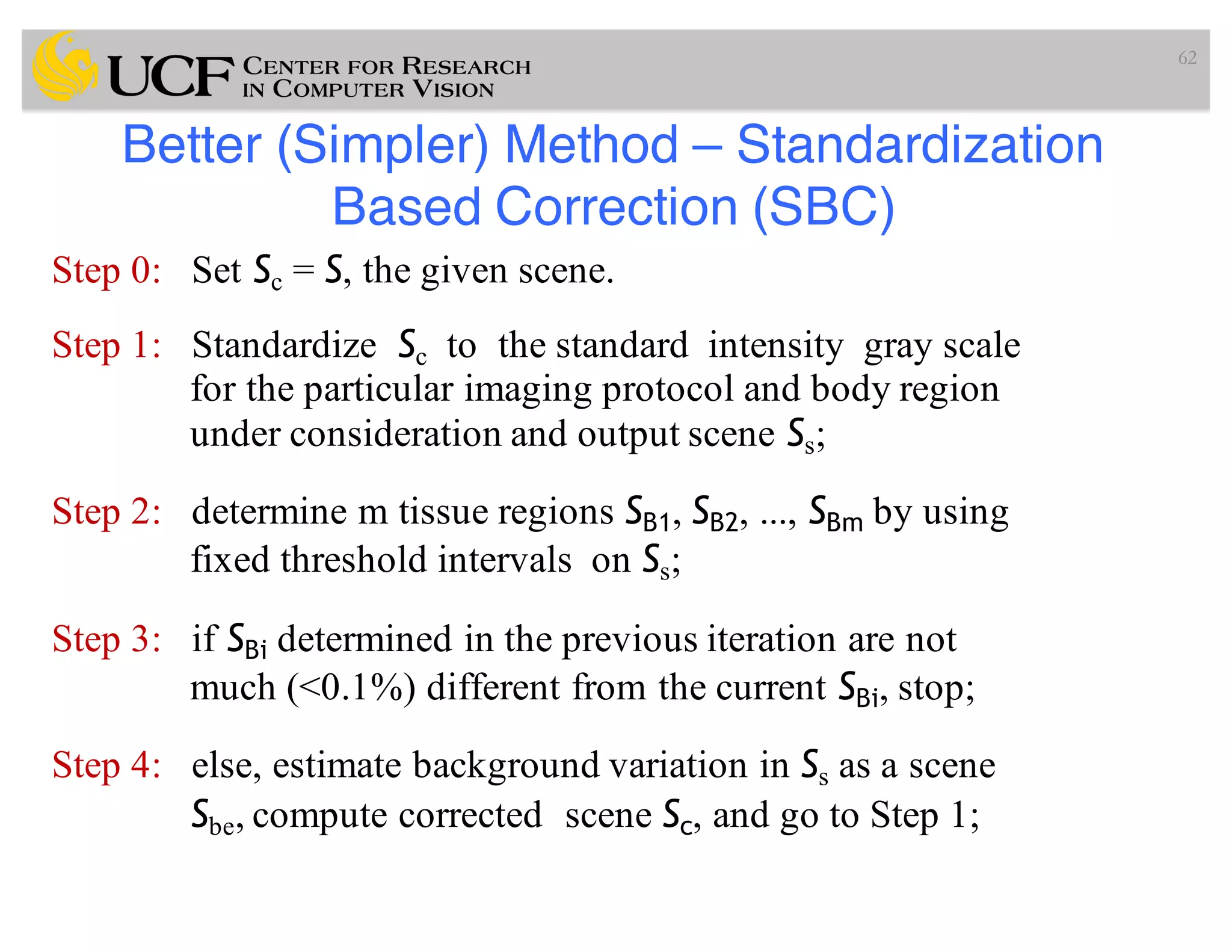 Better (Simpler) Method – Standardization
Based Correction (SBC)
Step 0: Set Sc = S, the given scene.
Step 1: Standardize Sc to the standard intensity gray scale
for the particular imaging protocol and body region
under consideration and output scene Ss;
Step 2: determine m tissue regions SB1, SB2, ..., SBm by using
fixed threshold intervals on Ss;
Step 3: if SBi determined in the previous iteration are not
much (<0.1%) different from the current SBi, stop;
Step 4: else, estimate background variation in Ss as a scene
Sbe, compute corrected scene Sc, and go to Step 1;
62
 