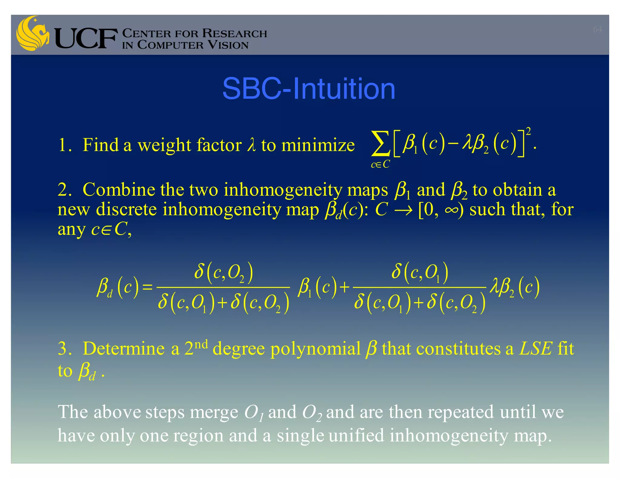 SBC-Intuition
64
1. Find a weight factor λ to minimize
2. Combine the two inhomogeneity maps β1 and β2 to obtain a
new discrete inhomogeneity map βd(c): C → [0, ∞) such that, for
any c∈C,
3. Determine a 2nd degree polynomial β that constitutes a LSE fit
to βd .
The above steps merge O1 and O2 and are then repeated until we
have only one region and a single unified inhomogeneity map.
( ) ( )
2
1 2 .
c C
c cβ λβ
∈
⎡ ⎤−⎣ ⎦∑
( )
( )
( ) ( )
( )
( )
( ) ( )
( )2 1
1 2
1 2 1 2
, ,
, , , ,
d
c O c O
c c c
c O c O c O c O
δ δ
β β λβ
δ δ δ δ
= +
+ +
 