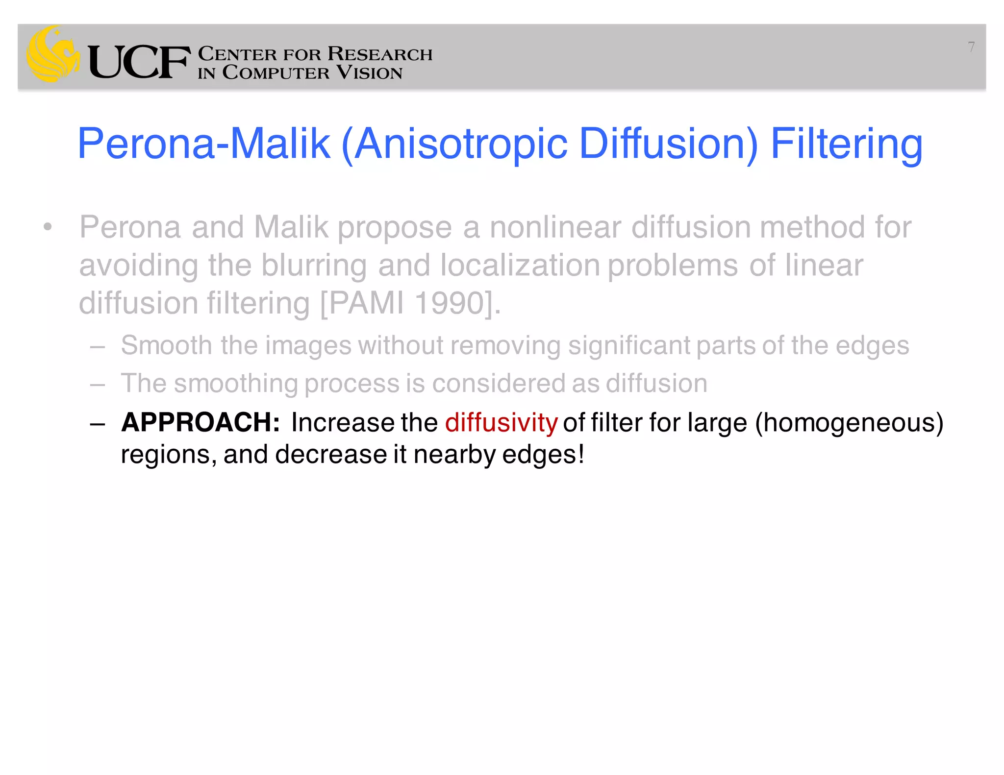 Perona-Malik (Anisotropic Diffusion) Filtering
• Perona and Malik propose a nonlinear diffusion method for
avoiding the blurring and localization problems of linear
diffusion filtering [PAMI 1990].
– Smooth the images without removing significant parts of the edges
– The smoothing process is considered as diffusion
– APPROACH: Increase the diffusivity of filter for large (homogeneous)
regions, and decrease it nearby edges!
7
 