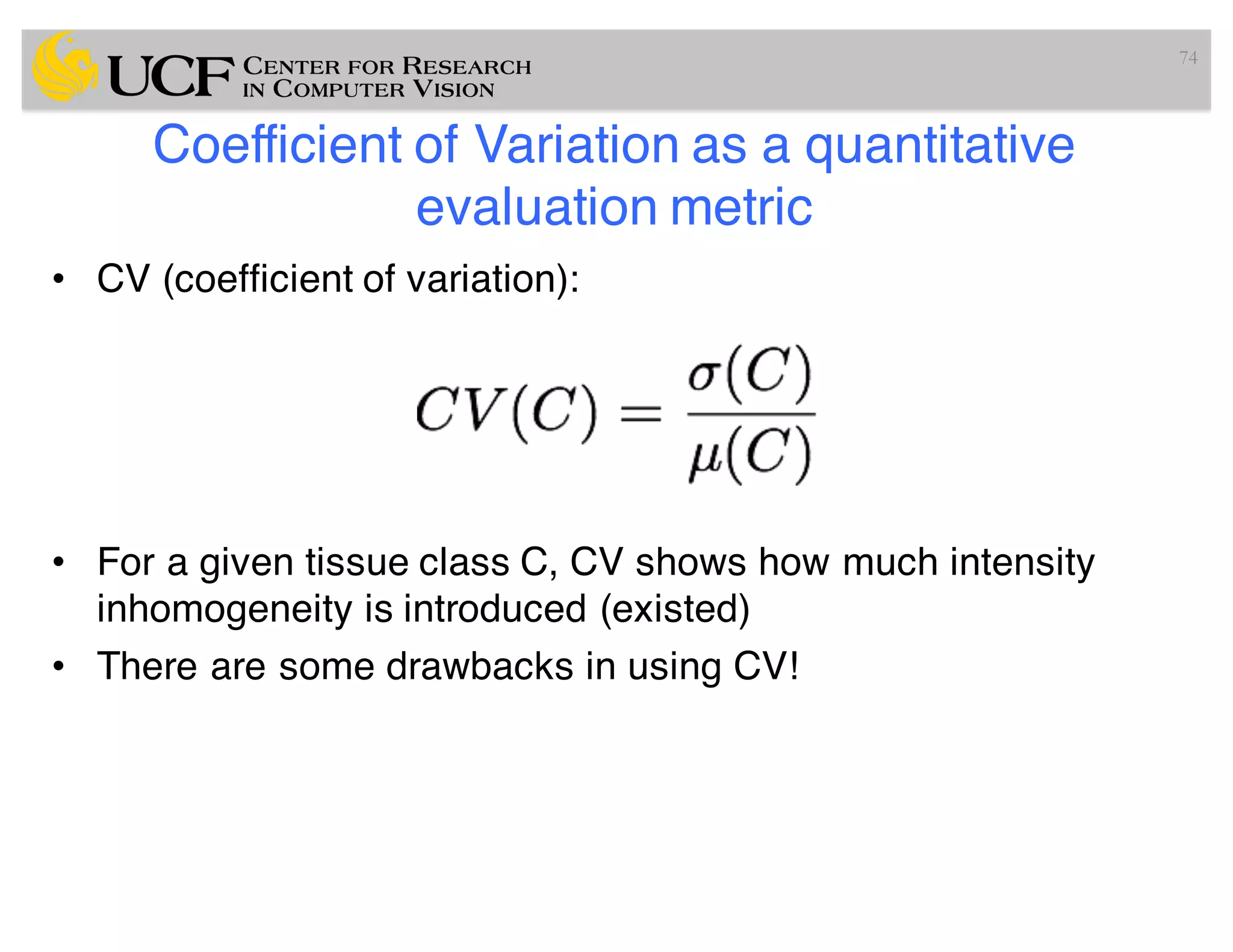 Coefficient of Variation as a quantitative
evaluation metric
• CV (coefficient of variation):
• For a given tissue class C, CV shows how much intensity
inhomogeneity is introduced (existed)
• There are some drawbacks in using CV!
74
 
