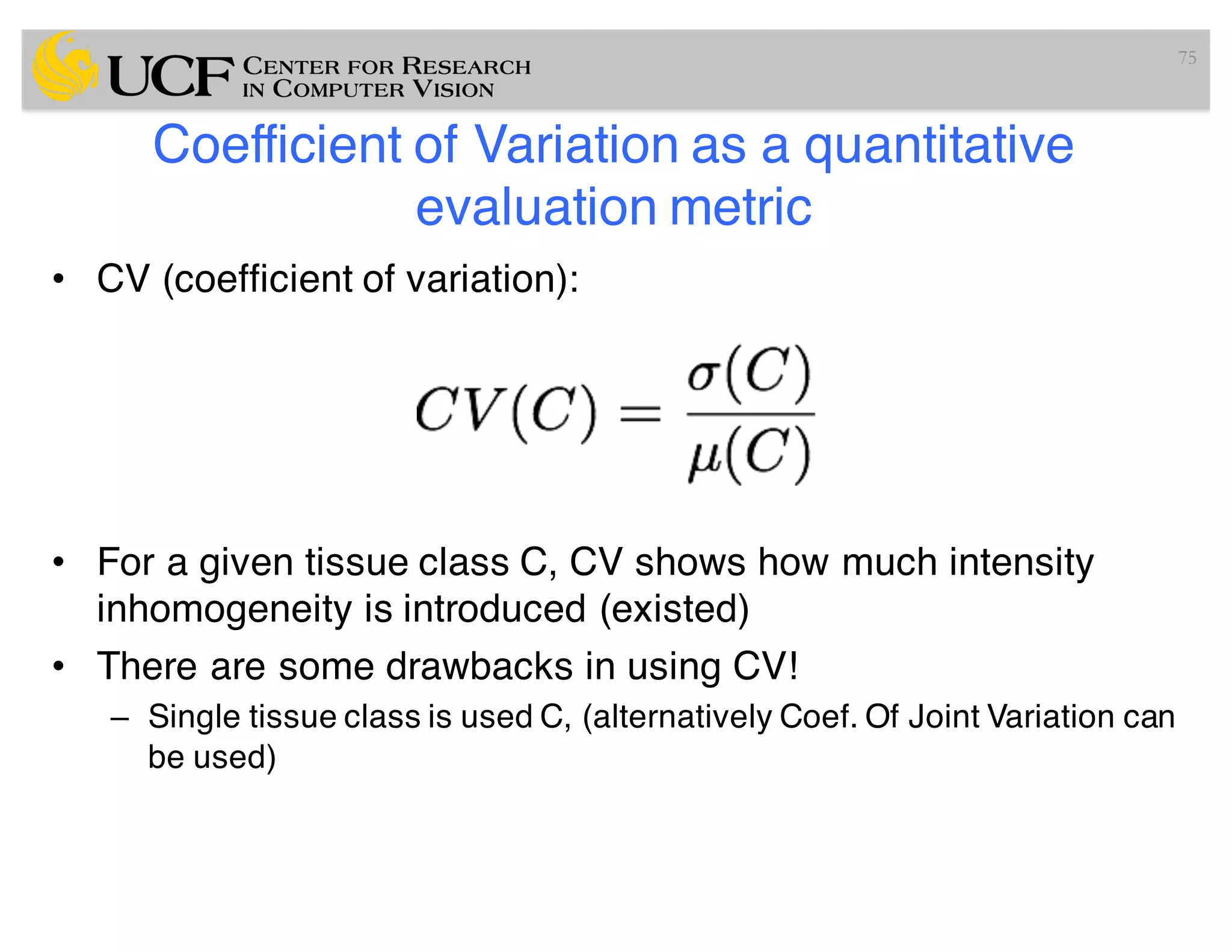 Coefficient of Variation as a quantitative
evaluation metric
• CV (coefficient of variation):
• For a given tissue class C, CV shows how much intensity
inhomogeneity is introduced (existed)
• There are some drawbacks in using CV!
– Single tissue class is used C, (alternatively Coef. Of Joint Variation can
be used)
75
 