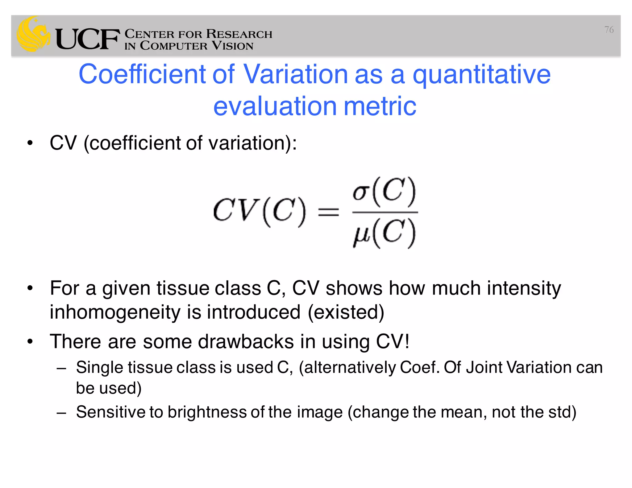 Coefficient of Variation as a quantitative
evaluation metric
• CV (coefficient of variation):
• For a given tissue class C, CV shows how much intensity
inhomogeneity is introduced (existed)
• There are some drawbacks in using CV!
– Single tissue class is used C, (alternatively Coef. Of Joint Variation can
be used)
– Sensitive to brightness of the image (change the mean, not the std)
76
 