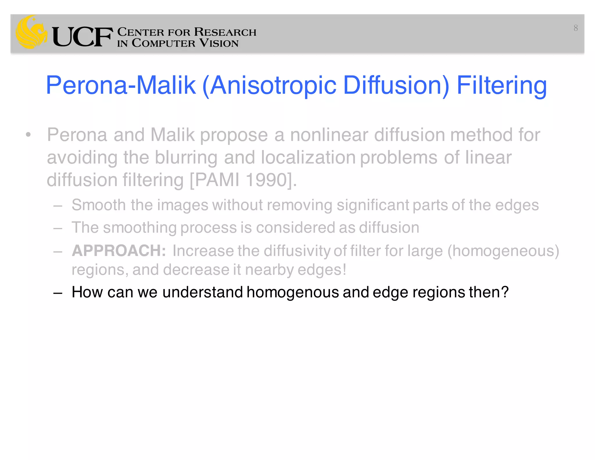 Perona-Malik (Anisotropic Diffusion) Filtering
• Perona and Malik propose a nonlinear diffusion method for
avoiding the blurring and localization problems of linear
diffusion filtering [PAMI 1990].
– Smooth the images without removing significant parts of the edges
– The smoothing process is considered as diffusion
– APPROACH: Increase the diffusivity of filter for large (homogeneous)
regions, and decrease it nearby edges!
– How can we understand homogenous and edge regions then?
8
 