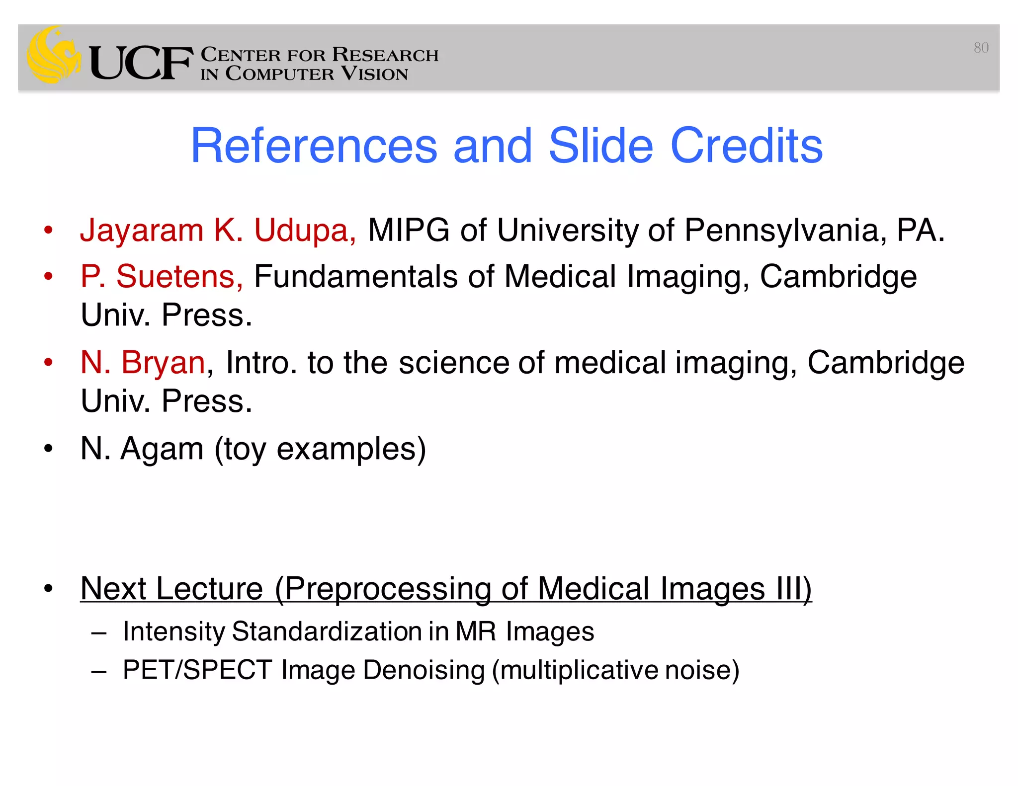 References and Slide Credits
• Jayaram K. Udupa, MIPG of University of Pennsylvania, PA.
• P. Suetens, Fundamentals of Medical Imaging, Cambridge
Univ. Press.
• N. Bryan, Intro. to the science of medical imaging, Cambridge
Univ. Press.
• N. Agam (toy examples)
• Next Lecture (Preprocessing of Medical Images III)
– Intensity Standardization in MR Images
– PET/SPECT Image Denoising (multiplicative noise)
80
 