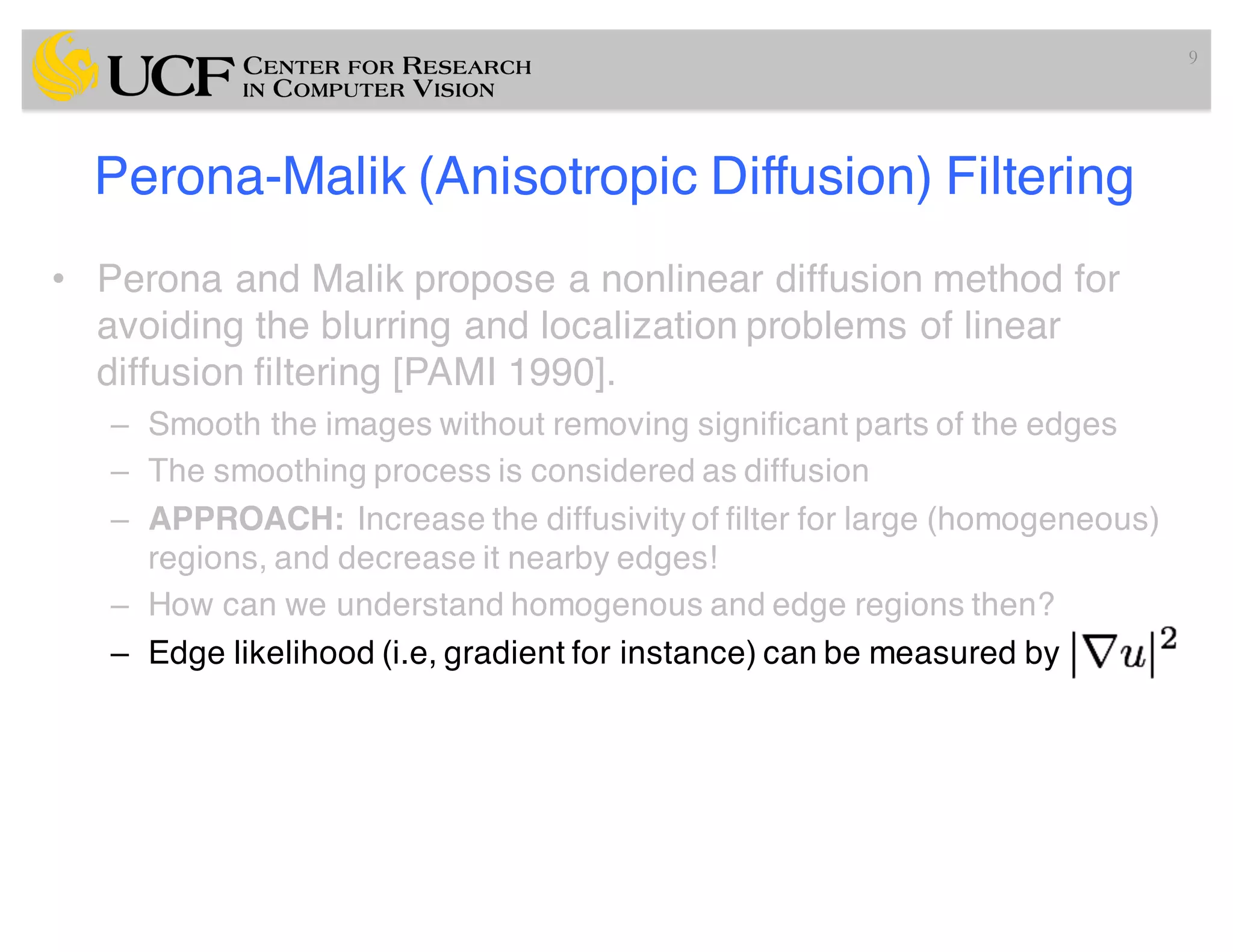 Perona-Malik (Anisotropic Diffusion) Filtering
• Perona and Malik propose a nonlinear diffusion method for
avoiding the blurring and localization problems of linear
diffusion filtering [PAMI 1990].
– Smooth the images without removing significant parts of the edges
– The smoothing process is considered as diffusion
– APPROACH: Increase the diffusivity of filter for large (homogeneous)
regions, and decrease it nearby edges!
– How can we understand homogenous and edge regions then?
– Edge likelihood (i.e, gradient for instance) can be measured by
9
 