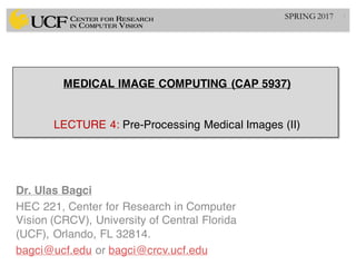 MEDICAL IMAGE COMPUTING (CAP 5937)
LECTURE 4: Pre-Processing Medical Images (II)
Dr. Ulas Bagci
HEC 221, Center for Research in Computer
Vision (CRCV), University of Central Florida
(UCF), Orlando, FL 32814.
bagci@ucf.edu or bagci@crcv.ucf.edu
1SPRING 2017
 