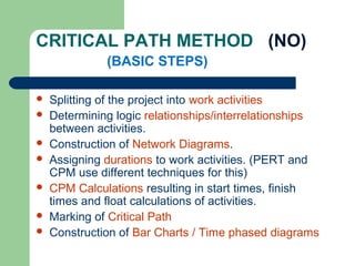 CRITICAL PATH METHOD (NO)
(BASIC STEPS)
 Splitting of the project into work activities
 Determining logic relationships/interrelationships
between activities.
 Construction of Network Diagrams.
 Assigning durations to work activities. (PERT and
CPM use different techniques for this)
 CPM Calculations resulting in start times, finish
times and float calculations of activities.
 Marking of Critical Path
 Construction of Bar Charts / Time phased diagrams
 