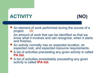ACTIVITY (NO)
 An element of work performed during the course of a
project. Or
An amount of work that can be identified so that we
know what it involves and can recognize, when it starts
and finishes.
 An activity normally has an expected duration, an
expected cost, and expected resource requirements.
 A list of activities preceeding any given activity is called
PA list.
 A list of activities immediately preceeding any given
activity is called IPA list.
 