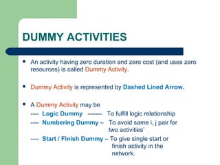 DUMMY ACTIVITIES
 An activity having zero duration and zero cost (and uses zero
resources) is called Dummy Activity.
 Dummy Activity is represented by Dashed Lined Arrow.
 A Dummy Activity may be
---- Logic Dummy ------- To fulfill logic relationship
---- Numbering Dummy – To avoid same i, j pair for
two activities’
---- Start / Finish Dummy – To give single start or
finish activity in the
network.
 