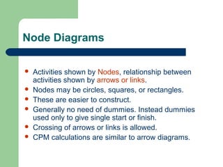 Node Diagrams
 Activities shown by Nodes, relationship between
activities shown by arrows or links.
 Nodes may be circles, squares, or rectangles.
 These are easier to construct.
 Generally no need of dummies. Instead dummies
used only to give single start or finish.
 Crossing of arrows or links is allowed.
 CPM calculations are similar to arrow diagrams.
 