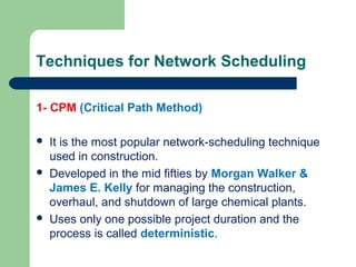 Techniques for Network Scheduling
1- CPM (Critical Path Method)
 It is the most popular network-scheduling technique
used in construction.
 Developed in the mid fifties by Morgan Walker &
James E. Kelly for managing the construction,
overhaul, and shutdown of large chemical plants.
 Uses only one possible project duration and the
process is called deterministic.
 