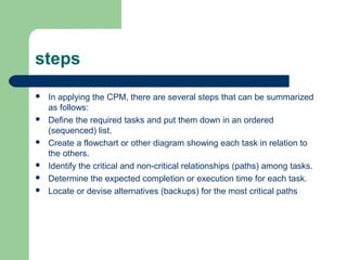 steps
 In applying the CPM, there are several steps that can be summarized
as follows:
 Define the required tasks and put them down in an ordered
(sequenced) list.
 Create a flowchart or other diagram showing each task in relation to
the others.
 Identify the critical and non-critical relationships (paths) among tasks.
 Determine the expected completion or execution time for each task.
 Locate or devise alternatives (backups) for the most critical paths
 