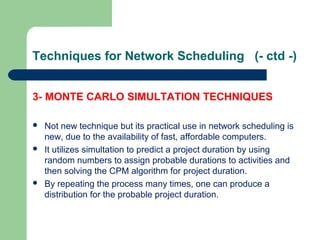 Techniques for Network Scheduling (- ctd -)
3- MONTE CARLO SIMULTATION TECHNIQUES
 Not new technique but its practical use in network scheduling is
new, due to the availability of fast, affordable computers.
 It utilizes simultation to predict a project duration by using
random numbers to assign probable durations to activities and
then solving the CPM algorithm for project duration.
 By repeating the process many times, one can produce a
distribution for the probable project duration.
 