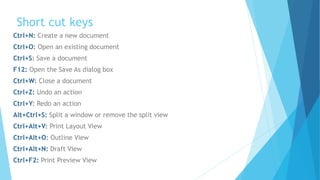 Short cut keys
Ctrl+N: Create a new document
Ctrl+O: Open an existing document
Ctrl+S: Save a document
F12: Open the Save As dialog box
Ctrl+W: Close a document
Ctrl+Z: Undo an action
Ctrl+Y: Redo an action
Alt+Ctrl+S: Split a window or remove the split view
Ctrl+Alt+V: Print Layout View
Ctrl+Alt+O: Outline View
Ctrl+Alt+N: Draft View
Ctrl+F2: Print Preview View
 