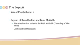 The Boycott
• Year of Prophethood: 7
• Boycott of Banu Hashim and Banu Muttalib
– The two clans had to live in the Shi‘b Abi Talib (The valley of Abu
Talib)
– Continued for three years
 
