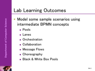 Department
of
Computer
Science
Lab Learning Outcomes
 Model some sample scenarios using
intermediate BPMN concepts
 Pools
 Lanes
 Orchestration
 Collaboration
 Message Flows
 Choreography
 Black & White Box Pools
Slide 1
 