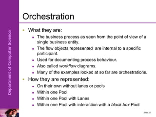 Department
of
Computer
Science
Orchestration
 What they are:
 The business process as seen from the point of view of a
single business entity.
 The flow objects represented are internal to a specific
participant.
 Used for documenting process behaviour.
 Also called workflow diagrams.
 Many of the examples looked at so far are orchestrations.
 How they are represented:
 On their own without lanes or pools
 Within one Pool
 Within one Pool with Lanes
 Within one Pool with interaction with a black box Pool
Slide 10
 