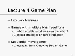 1
Lecture 4 Game Plan
„ February Madness
„ Games with multiple Nash equilibria
„ … which equilibrium does evolution select?
„ … mixed strategies or pure strategies?
„ Sequential move games
„ … escaping from Annoying Servant Game
 
