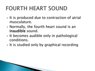  It is produced due to contraction of atrial
musculature.
 Normally, the fourth heart sound is an
inaudible sound.
 It becomes audible only in pathological
conditions.
 It is studied only by graphical recording
 