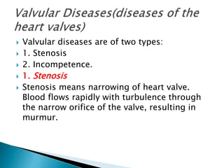  Valvular diseases are of two types:
 1. Stenosis
 2. Incompetence.
 1. Stenosis
 Stenosis means narrowing of heart valve.
Blood flows rapidly with turbulence through
the narrow orifice of the valve, resulting in
murmur.
 