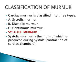  Cardiac murmur is classified into three types:
 A. Systolic murmur
 B. Diastolic murmur
 C. Continuous murmur.
 SYSTOLIC MURMUR
 Systolic murmur is the murmur which is
produced during systole.(contraction of
cardiac chambers)
 