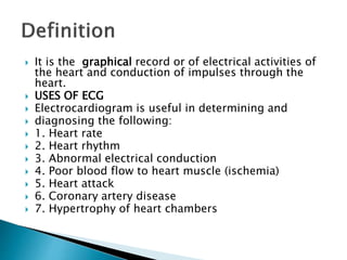  It is the graphical record or of electrical activities of
the heart and conduction of impulses through the
heart.
 USES OF ECG
 Electrocardiogram is useful in determining and
 diagnosing the following:
 1. Heart rate
 2. Heart rhythm
 3. Abnormal electrical conduction
 4. Poor blood flow to heart muscle (ischemia)
 5. Heart attack
 6. Coronary artery disease
 7. Hypertrophy of heart chambers
 