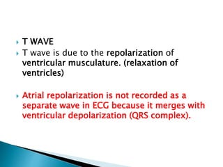  T WAVE
 T wave is due to the repolarization of
ventricular musculature. (relaxation of
ventricles)
 Atrial repolarization is not recorded as a
separate wave in ECG because it merges with
ventricular depolarization (QRS complex).
 