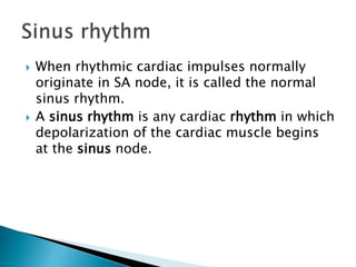  When rhythmic cardiac impulses normally
originate in SA node, it is called the normal
sinus rhythm.
 A sinus rhythm is any cardiac rhythm in which
depolarization of the cardiac muscle begins
at the sinus node.
 