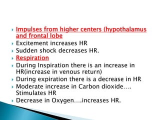  Impulses from higher centers (hypothalamus
and frontal lobe
 Excitement increases HR
 Sudden shock decreases HR.
 Respiration
 During Inspiration there is an increase in
HR(increase in venous return)
 During expiration there is a decrease in HR
 Moderate increase in Carbon dioxide….
Stimulates HR
 Decrease in Oxygen….increases HR.
 