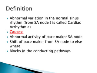  Abnormal variation in the normal sinus
rhythm (from SA node ) is called Cardiac
Arrhythmias.
 Causes:
 Abnormal activity of pace maker SA node
 Shift of pace maker from SA node to else
where.
 Blocks in the conducting pathways
 